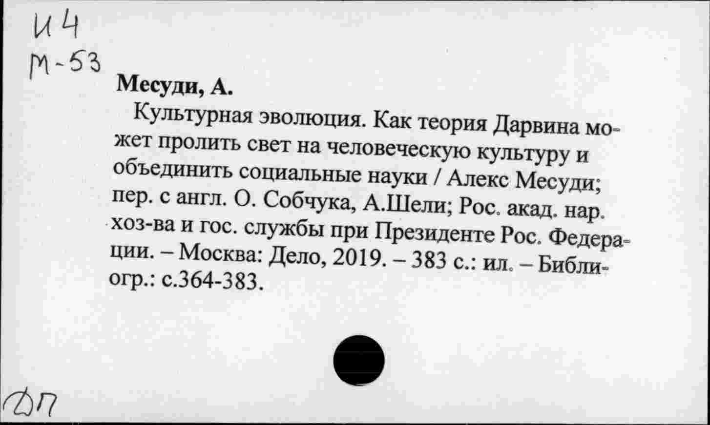 ﻿Месуди, А.
Культурная эволюция. Как теория Дарвина может пролить свет на человеческую культуру и объединить социальные науки / Алекс Месуди; пер. с англ. О. Собчука, А.Шели; Рос. акад. нар. хоз-ва и гос. службы при Президенте Рос. Федерации. - Москва: Дело, 2019. - 383 с.: ил. - Библи-огр.: с.364-383.